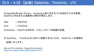 【5.0 → 6.0】【必須】DateOnly、TimeOnly、UTC
PostgreSQLの date や time 、timestamp 型に対する C# の対応クラスが変更。
DateTime のままだと更新時に例外が発生します。
date → DateOnly
time → TimeOnly
timestamp → DateTimeのまま。ただし UTC への変換が必要。
※ DateOnly 、 TimeOnly は JSON に変換できないため、 DateTime への変換が
必要になります。
Date and Time Handling – Npgsql Documentation
https://www.npgsql.org/doc/types/datetime.html
 