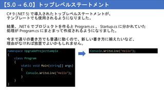 【5.0 → 6.0】トップレベルステートメント
C# 9 (.NET 5) で導入されたトップレベルステートメントが、
テンプレートでも使用されるようになりました。
結果、.NET 6 でプロジェクトを作ると Program.cs 、 Startup.cs に分かれていた
処理が Program.cs にまとまって作成されるようになりました。
今まで通りの書き方でも普通に動くので、新しい書き方に揃えたいなど、
理由がなければ放置でよいかもしれません。
namespace UpgradeProjectSample
{
class Program
{
static void Main(string[] args)
{
Console.WriteLine("Hello");
}
}
}
Console.WriteLine("Hello");
 