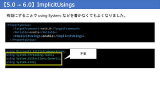 【5.0 → 6.0】ImplicitUsings
有効にすることで using System; などを書かなくてもよくなりました。
<PropertyGroup>
<TargetFramework>net6.0</TargetFramework>
<Nullable>enable</Nullable>
<ImplicitUsings>enable</ImplicitUsings>
</PropertyGroup>
using Microsoft.EntityFrameworkCore;
using System.Threading.Tasks;
using System.Collections.Generic;
using System.Linq;
不要
 