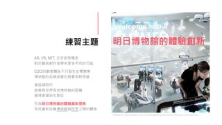 練習主題 明日博物館的體驗創新
AR, VR, NFT, 元宇宙等概念
對於藝術創作者帶來更多不同的可能
O2O的顧客關係不只發生在零售業
博物館的品牌經營也將要有新思維
後疫情時代
遊客與世界各地博物館的距離
變得更遠卻也更近
作為明日博物館的體驗創新提案
如何重新定義博物館與民眾之間的關係
Reference: https://edition.cnn.com/travel/gallery/virtual-tour-dubai-spc-intl/index.html
 