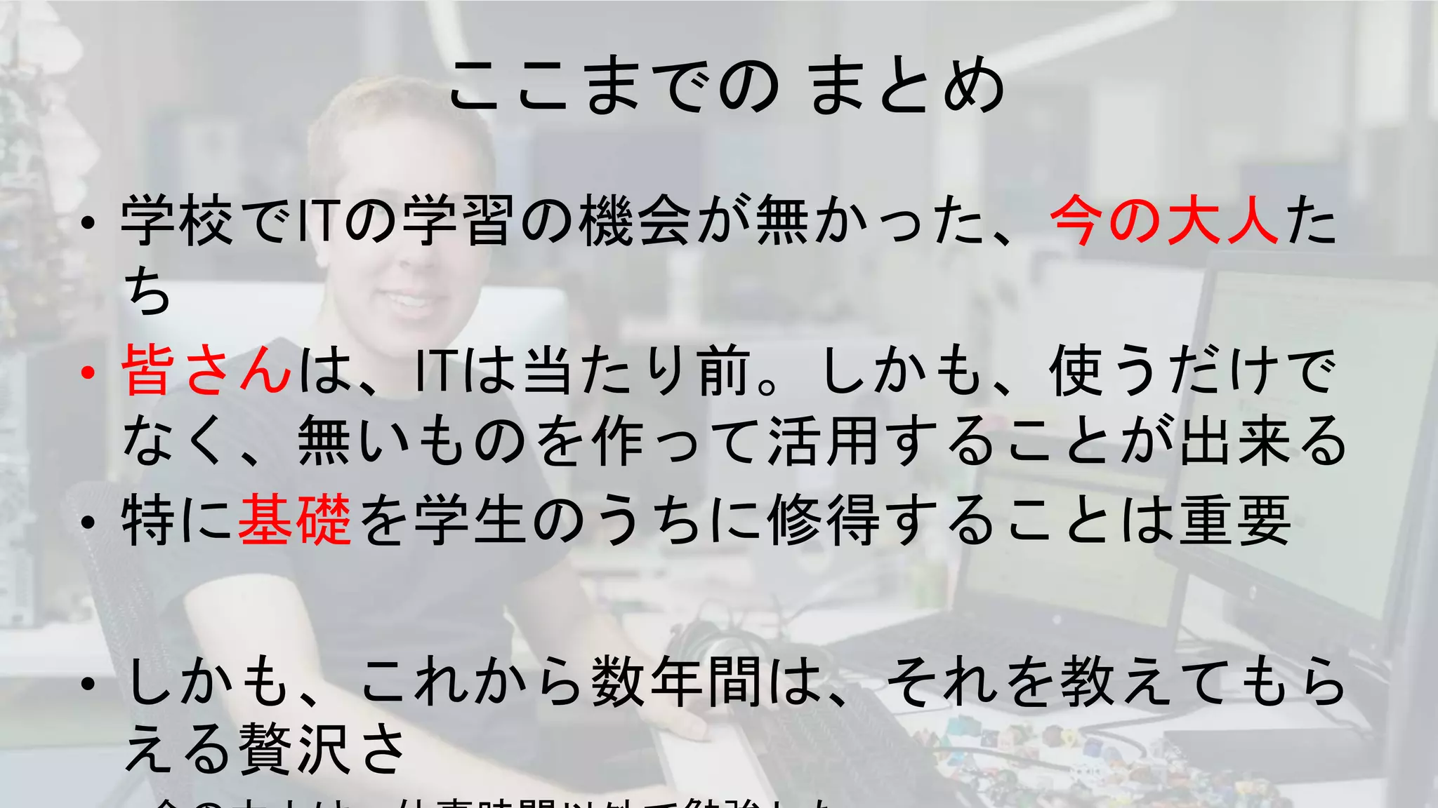 ここまでの まとめ
• 学校でITの学習の機会が無かった、今の大人た
ち
• 皆さんは、ITは当たり前。しかも、使うだけで
なく、無いものを作って活用することが出来る
• 特に基礎を学生のうちに修得することは重要
• しかも、これから数年間は、それを教えてもら
える贅沢さ
 