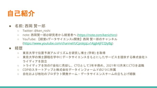 自己紹介
● 名前: 西岡 賢一郎
○ Twitter: @ken_nishi
○ note: 西岡賢一郎@研究者から経営者へ (https://note.com/kenichiro)
○ YouTube: 【経営xデータサイエンスx開発】西岡 賢一郎のチャンネル
(https://www.youtube.com/channel/UCpiskjqLv1AJg64jFCQIyBg)
● 経歴
○ 東京大学で位置予測アルゴリズムを研究し博士 (学術) を取得
○ 東京大学の博士課程在学中にデータサイエンスをもとにしたサービスを提供する株式会社ト
ライディアを設立
○ トライディアを別のIT会社に売却し、CTOとして3年半務め、2021年10月末にCTOを退職
○ CDPのスタートアップと株式会社データインフォームドの2つに所属
○ 自社および他社のプロダクト開発チーム・データサイエンスチームの立ち上げ経験
 