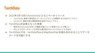 TorchData
● 2022年3月10日にfunctorchとともにベータリリース
○ TorchData: 柔軟で高性能なデータパイプラインを構築するためのライブラリ
○ functorch: 構成可能な関数変換を追加するライブラリ
● TorchDataが必要となった背景
○ 既存のDataLoaderは多くの機能を備えていて拡張することが難しい
○ 同じようなデータロードを何回も書き直さないといけないことがある
● TorchDataでは、iterDataPipeとMapDataPipeを組み合わせることでデータ
ロードを可能にする
 
