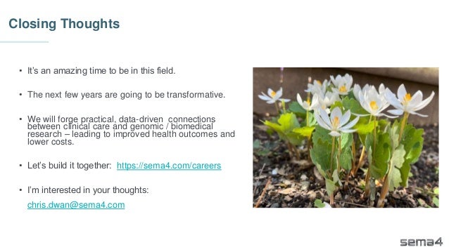 Closing Thoughts
• It’s an amazing time to be in this field.
• The next few years are going to be transformative.
• We will forge practical, data-driven connections
between clinical care and genomic / biomedical
research – leading to improved health outcomes and
lower costs.
• Let’s build it together: https://sema4.com/careers
• I’m interested in your thoughts:
chris.dwan@sema4.com
 