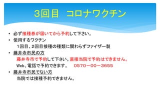 ３回目 コロナワクチン
• 必ず接種券が届いてから予約して下さい。
• 使用するワクチン
１回目、２回目接種の種類に関わらずファイザー製
• 藤井寺市民の方
藤井寺市で予約して下さい。直接当院で予約はできません。
Web、電話で予約できます。 ０５７０－００－３６５５
• 藤井寺市民でない方
当院では接種予約できません。
 