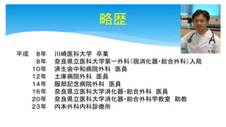 略歴
平成 ８年
８年
１０年
１２年
１４年
１６年
２０年
２３年
川崎医科大学 卒業
奈良県立医科大学第一外科（現消化器・総合外科）入局
済生会中和病院外科 医員
土庫病院外科 医員
服部記念病院外科 医員
奈良県立医科大学消化器・総合外科 医員
奈良県立医科大学消化器・総合外科学教室 助教
内本外科内科診療所
 