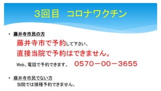 ３回目 コロナワクチン
• 藤井寺市民の方
藤井寺市で予約して下さい。
直接当院で予約はできません。
Web、電話で予約できます。 ０５７０－００－３６５５
• 藤井寺市民でない方
当院では接種予約できません。
 