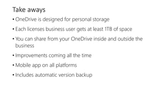 Take aways
• OneDrive is designed for personal storage
• Each licenses business user gets at least 1TB of space
• You can share from your OneDrive inside and outside the
business
• Improvements coming all the time
• Mobile app on all platforms
• Includes automatic version backup
 