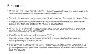 Resources
• What is OneDrive for Business - https://support.office.com/en-us/article/What-is-
OneDrive-for-Business-187f90af-056f-47c0-9656-cc0ddca7fdc2
• Should I save my documents to OneDrive for Business or Team Sites
- https://support.office.com/en-us/article/Should-I-save-my-documents-to-OneDrive-for-
Business-or-a-team-site-d18d21a0-1f9f-4f6c-ac45-d52afa0a4a2e
• What is SharePoint? - https://support.office.com/en-US/article/What-is-SharePoint-
97b915e6-651b-43b2-827d-fb25777f446f
• OneDrive Roadmap – February 2020 -
https://techcommunity.microsoft.com/t5/microsoft-onedrive-blog/onedrive-roadmap-
roundup-february-2020/ba-p/1209740
• Set up your computer to sync - https://support.office.com/en-US/article/Set-up-
your-computer-to-sync-your-OneDrive-for-Business-files-in-Office-365-23e1f12b-d896-4cb1-
a238-f91d19827a16
 