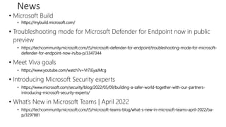 News
• Microsoft Build
• https://mybuild.microsoft.com/
• Troubleshooting mode for Microsoft Defender for Endpoint now in public
preview
• https://techcommunity.microsoft.com/t5/microsoft-defender-for-endpoint/troubleshooting-mode-for-microsoft-
defender-for-endpoint-now-in/ba-p/3347344
• Meet Viva goals
• https://www.youtube.com/watch?v=Vr7JEyaJMcg
• Introducing Microsoft Security experts
• https://www.microsoft.com/security/blog/2022/05/09/building-a-safer-world-together-with-our-partners-
introducing-microsoft-security-experts/
• What’s New in Microsoft Teams | April 2022
• https://techcommunity.microsoft.com/t5/microsoft-teams-blog/what-s-new-in-microsoft-teams-april-2022/ba-
p/3297881
 