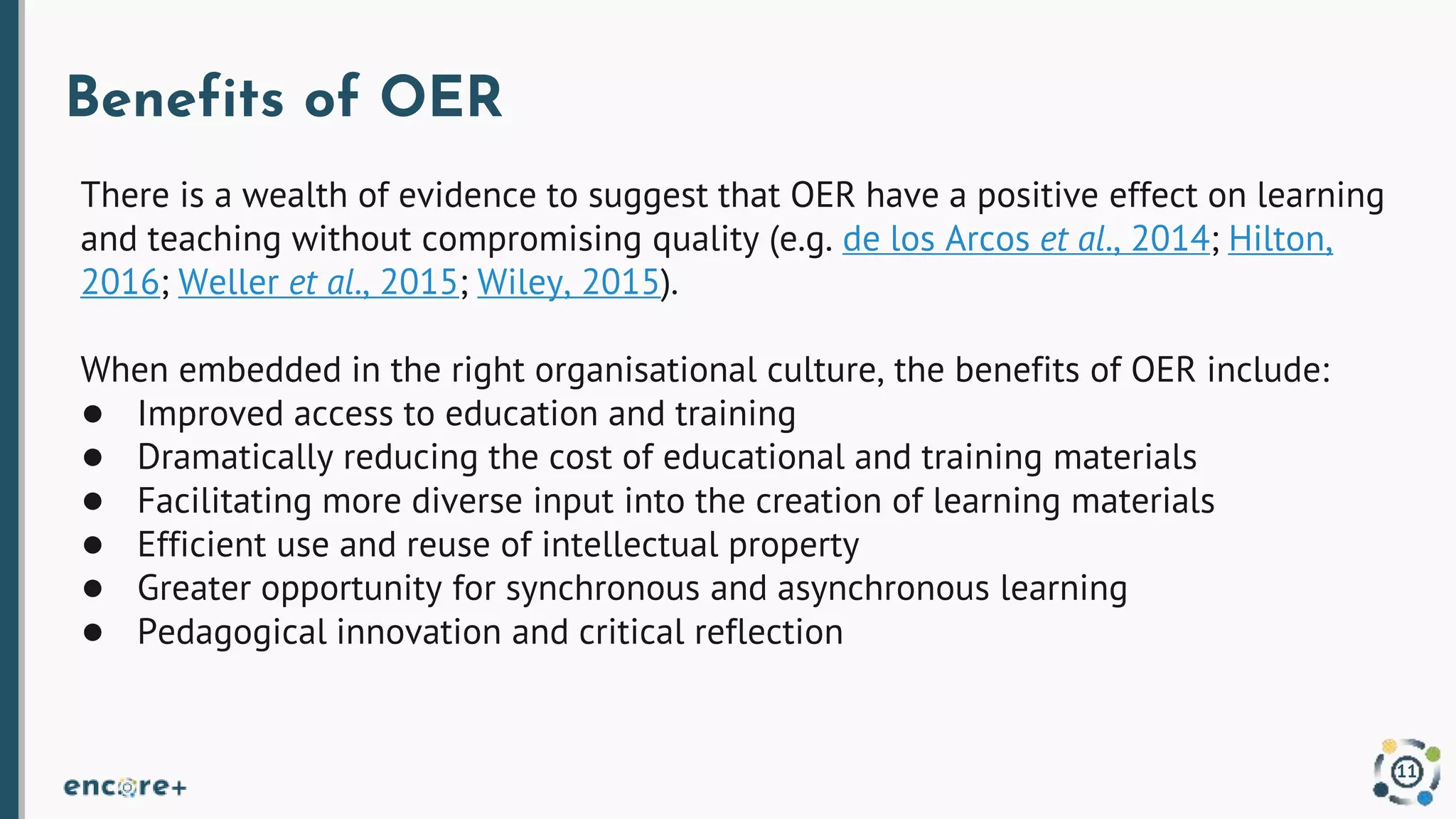 Benefits of OER
There is a wealth of evidence to suggest that OER have a positive effect on learning
and teaching without compromising quality (e.g. de los Arcos et al., 2014; Hilton,
2016; Weller et al., 2015; Wiley, 2015).
When embedded in the right organisational culture, the benefits of OER include:
● Improved access to education and training
● Dramatically reducing the cost of educational and training materials
● Facilitating more diverse input into the creation of learning materials
● Efficient use and reuse of intellectual property
● Greater opportunity for synchronous and asynchronous learning
● Pedagogical innovation and critical reflection
11
 