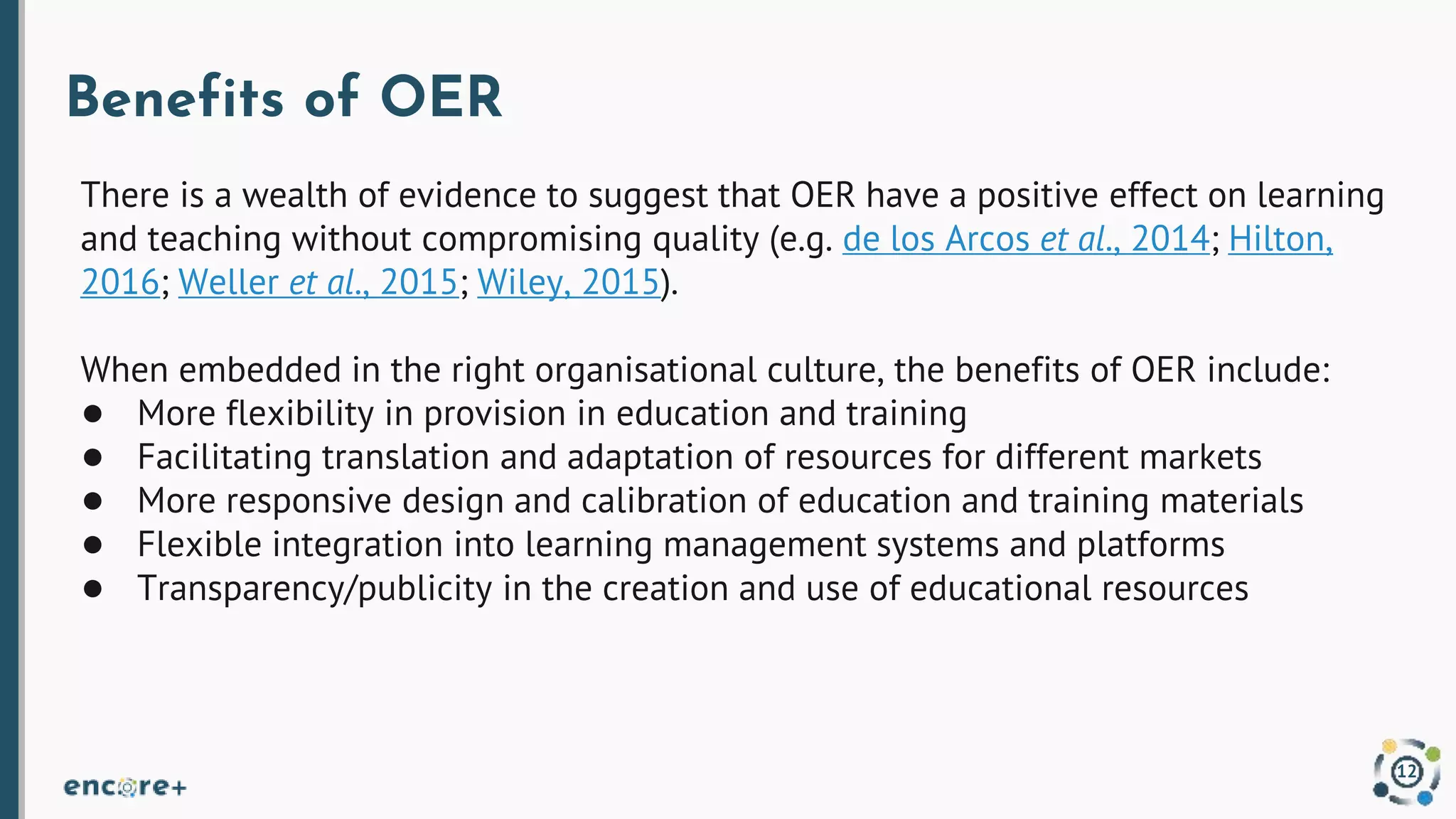 Benefits of OER
There is a wealth of evidence to suggest that OER have a positive effect on learning
and teaching without compromising quality (e.g. de los Arcos et al., 2014; Hilton,
2016; Weller et al., 2015; Wiley, 2015).
When embedded in the right organisational culture, the benefits of OER include:
● More flexibility in provision in education and training
● Facilitating translation and adaptation of resources for different markets
● More responsive design and calibration of education and training materials
● Flexible integration into learning management systems and platforms
● Transparency/publicity in the creation and use of educational resources
12
 