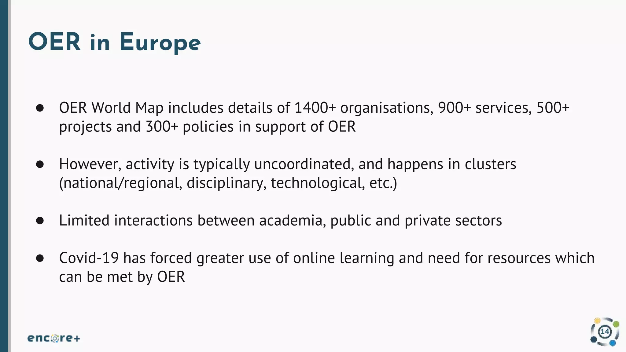OER in Europe
● OER World Map includes details of 1400+ organisations, 900+ services, 500+
projects and 300+ policies in support of OER
● However, activity is typically uncoordinated, and happens in clusters
(national/regional, disciplinary, technological, etc.)
● Limited interactions between academia, public and private sectors
● Covid-19 has forced greater use of online learning and need for resources which
can be met by OER
14
 