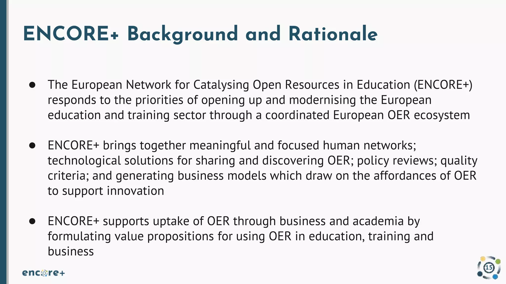 ENCORE+ Background and Rationale
● The European Network for Catalysing Open Resources in Education (ENCORE+)
responds to the priorities of opening up and modernising the European
education and training sector through a coordinated European OER ecosystem
● ENCORE+ brings together meaningful and focused human networks;
technological solutions for sharing and discovering OER; policy reviews; quality
criteria; and generating business models which draw on the affordances of OER
to support innovation
● ENCORE+ supports uptake of OER through business and academia by
formulating value propositions for using OER in education, training and
business
15
 