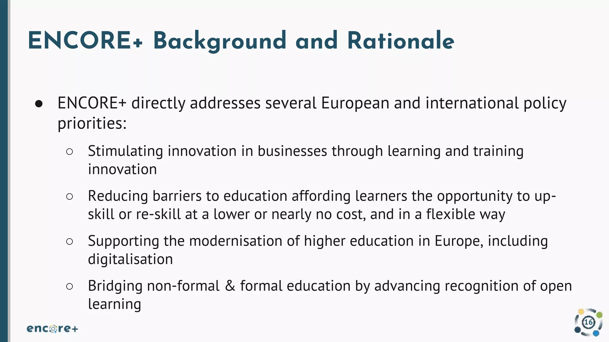 ENCORE+ Background and Rationale
● ENCORE+ directly addresses several European and international policy
priorities:
○ Stimulating innovation in businesses through learning and training
innovation
○ Reducing barriers to education affording learners the opportunity to up-
skill or re-skill at a lower or nearly no cost, and in a flexible way
○ Supporting the modernisation of higher education in Europe, including
digitalisation
○ Bridging non-formal & formal education by advancing recognition of open
learning
16
 