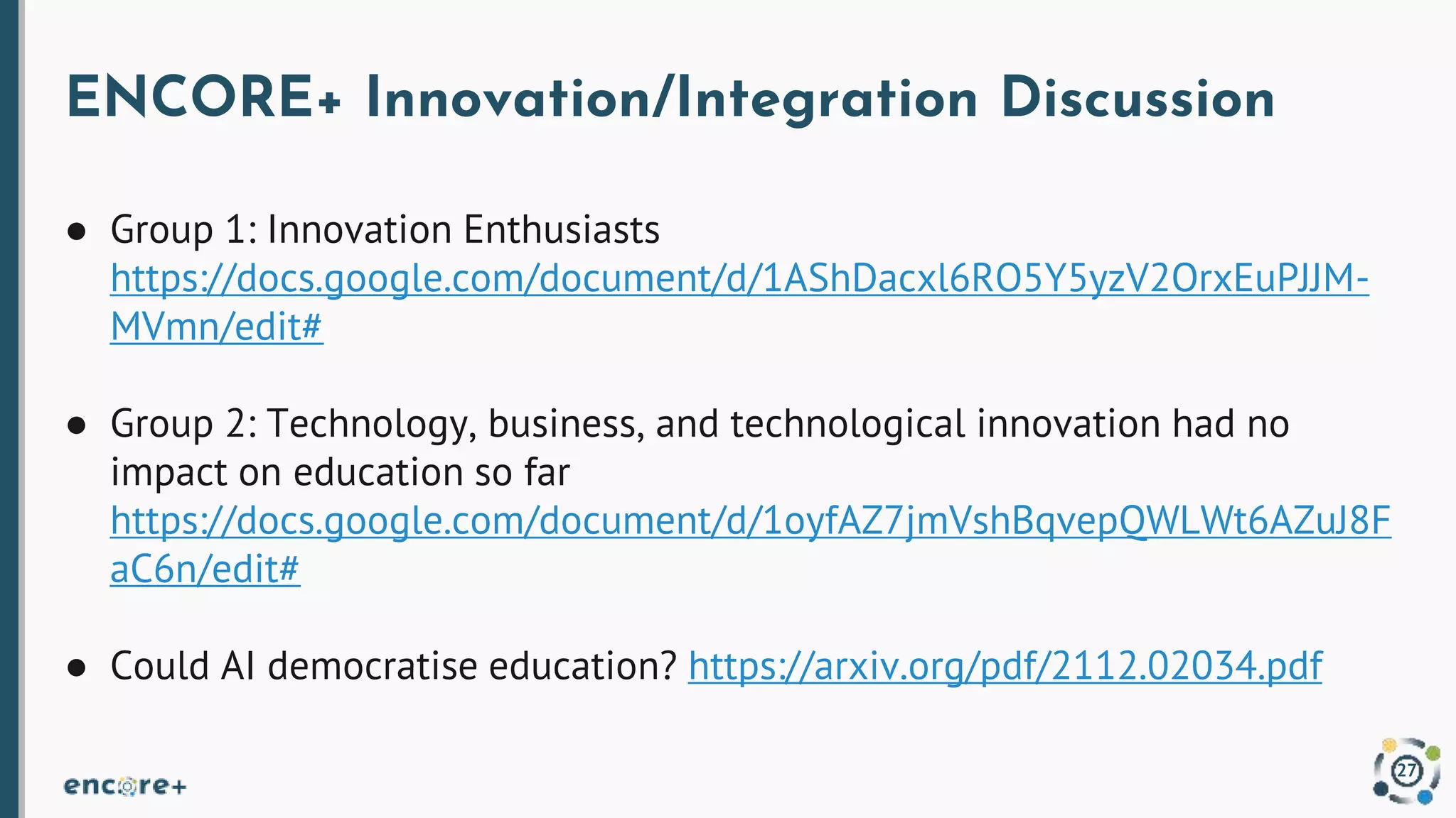 ENCORE+ Innovation/Integration Discussion
● Group 1: Innovation Enthusiasts
https://docs.google.com/document/d/1AShDacxl6RO5Y5yzV2OrxEuPJJM-
MVmn/edit#
● Group 2: Technology, business, and technological innovation had no
impact on education so far
https://docs.google.com/document/d/1oyfAZ7jmVshBqvepQWLWt6AZuJ8F
aC6n/edit#
● Could AI democratise education? https://arxiv.org/pdf/2112.02034.pdf
27
 