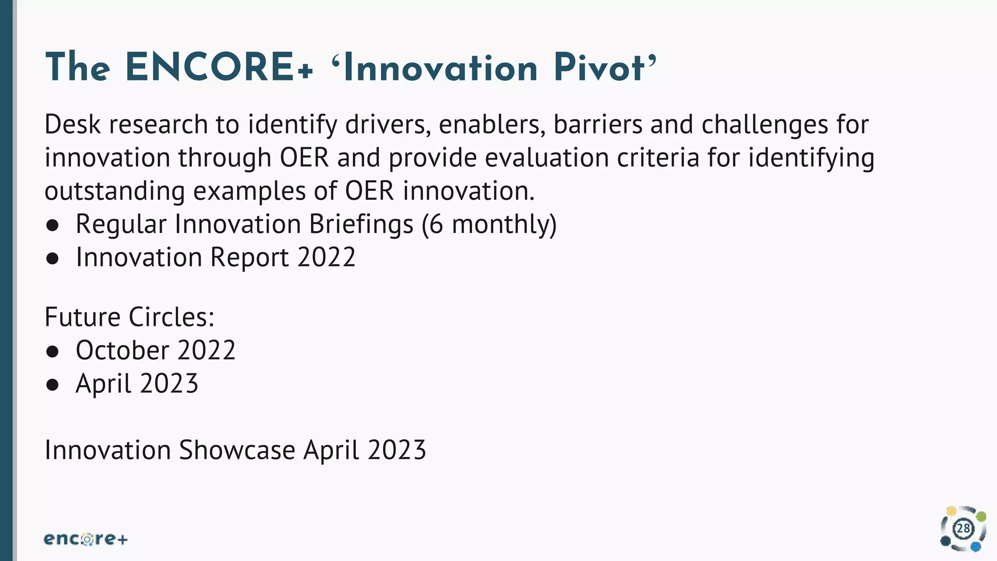 The ENCORE+ ‘Innovation Pivot’
Desk research to identify drivers, enablers, barriers and challenges for
innovation through OER and provide evaluation criteria for identifying
outstanding examples of OER innovation.
● Regular Innovation Briefings (6 monthly)
● Innovation Report 2022
Future Circles:
● October 2022
● April 2023
Innovation Showcase April 2023
28
 