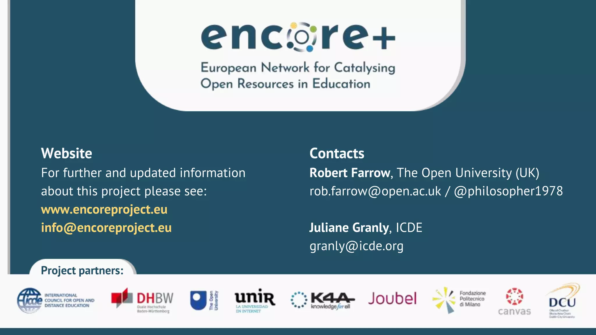 Project partners:
Contacts
Robert Farrow, The Open University (UK)
rob.farrow@open.ac.uk / @philosopher1978
Juliane Granly, ICDE
granly@icde.org
Website
For further and updated information
about this project please see:
www.encoreproject.eu
info@encoreproject.eu
 