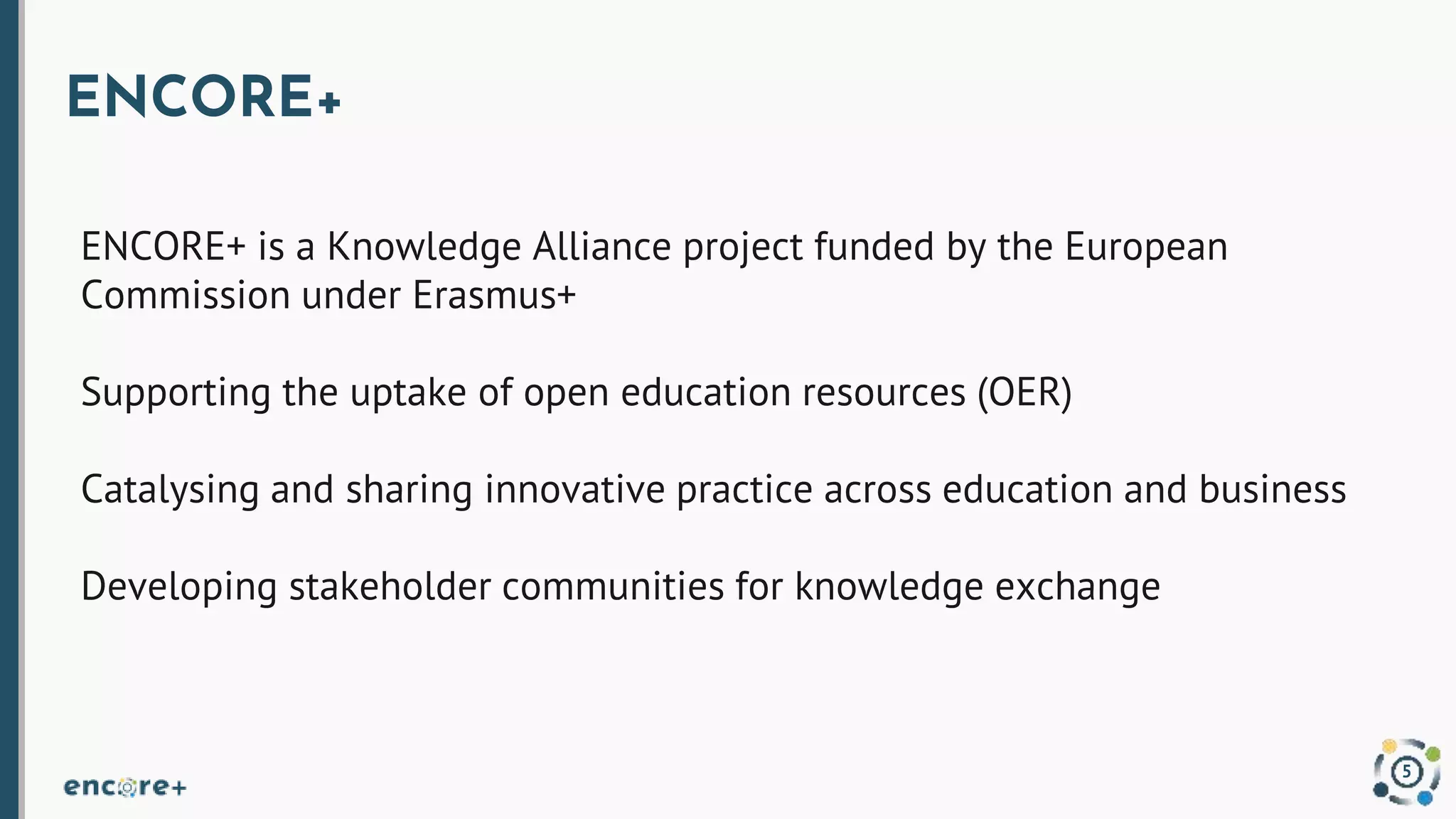 ENCORE+
ENCORE+ is a Knowledge Alliance project funded by the European
Commission under Erasmus+
Supporting the uptake of open education resources (OER)
Catalysing and sharing innovative practice across education and business
Developing stakeholder communities for knowledge exchange
5
 