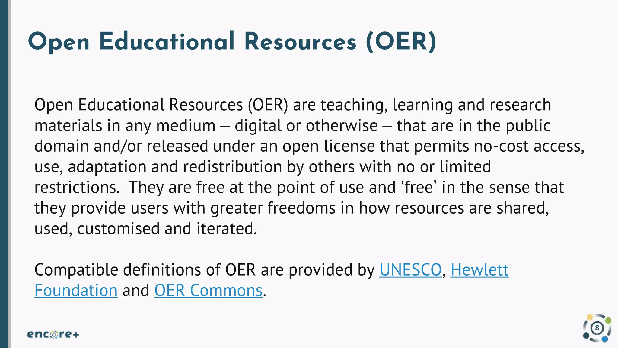 Open Educational Resources (OER)
Open Educational Resources (OER) are teaching, learning and research
materials in any medium – digital or otherwise – that are in the public
domain and/or released under an open license that permits no-cost access,
use, adaptation and redistribution by others with no or limited
restrictions. They are free at the point of use and ‘free’ in the sense that
they provide users with greater freedoms in how resources are shared,
used, customised and iterated.
Compatible definitions of OER are provided by UNESCO, Hewlett
Foundation and OER Commons.
8
 