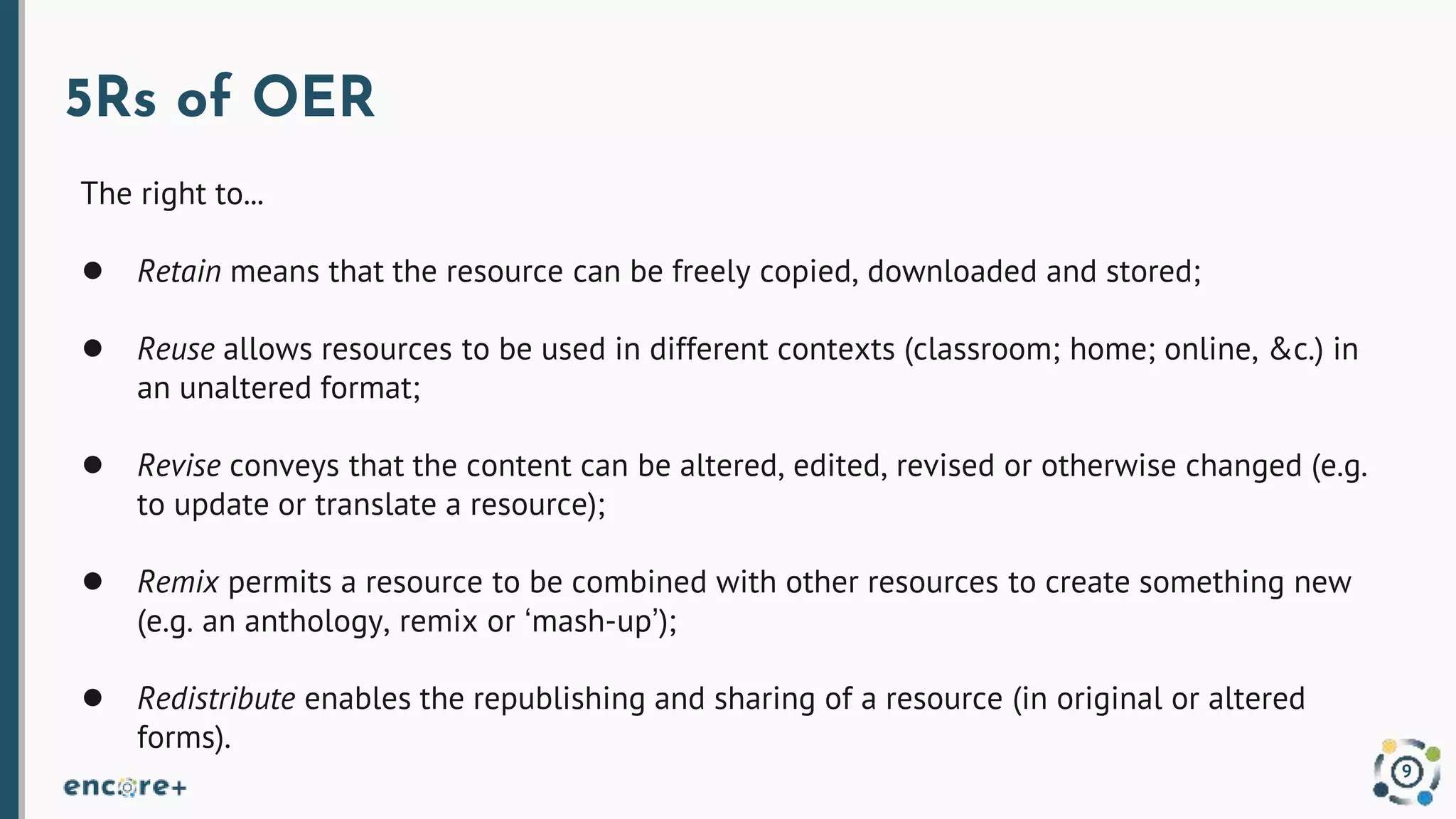 5Rs of OER
The right to...
● Retain means that the resource can be freely copied, downloaded and stored;
● Reuse allows resources to be used in different contexts (classroom; home; online, &c.) in
an unaltered format;
● Revise conveys that the content can be altered, edited, revised or otherwise changed (e.g.
to update or translate a resource);
● Remix permits a resource to be combined with other resources to create something new
(e.g. an anthology, remix or ‘mash-up’);
● Redistribute enables the republishing and sharing of a resource (in original or altered
forms).
9
 