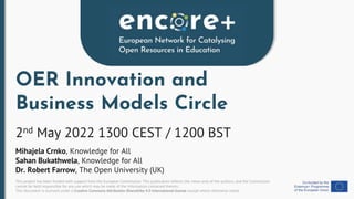 This project has been funded with support from the European Commission. This publication reflects the views only of the authors, and the Commission
cannot be held responsible for any use which may be made of the information contained therein.
This document is licensed under a Creative Commons Attribution-ShareAlike 4.0 International license except where otherwise noted.
OER Innovation and
Business Models Circle
2nd May 2022 1300 CEST / 1200 BST
Mihajela Crnko, Knowledge for All
Sahan Bukathwela, Knowledge for All
Dr. Robert Farrow, The Open University (UK)
 