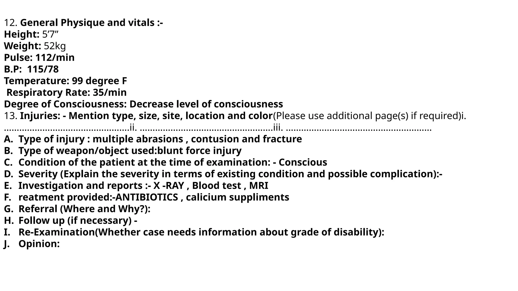 12. General Physique and vitals :-
Height: 5’7”
Weight: 52kg
Pulse: 112/min
B.P: 115/78
Temperature: 99 degree F
Respiratory Rate: 35/min
Degree of Consciousness: Decrease level of consciousness
13. Injuries: - Mention type, size, site, location and color(Please use additional page(s) if required)i.
………………………………………….ii. …………………………………………….iii. …………………………………………………
A. Type of injury : multiple abrasions , contusion and fracture
B. Type of weapon/object used:blunt force injury
C. Condition of the patient at the time of examination: - Conscious
D. Severity (Explain the severity in terms of existing condition and possible complication):-
E. Investigation and reports :- X -RAY , Blood test , MRI
F. reatment provided:-ANTIBIOTICS , calicium suppliments
G. Referral (Where and Why?):
H. Follow up (if necessary) -
I. Re-Examination(Whether case needs information about grade of disability):
J. Opinion:
 
