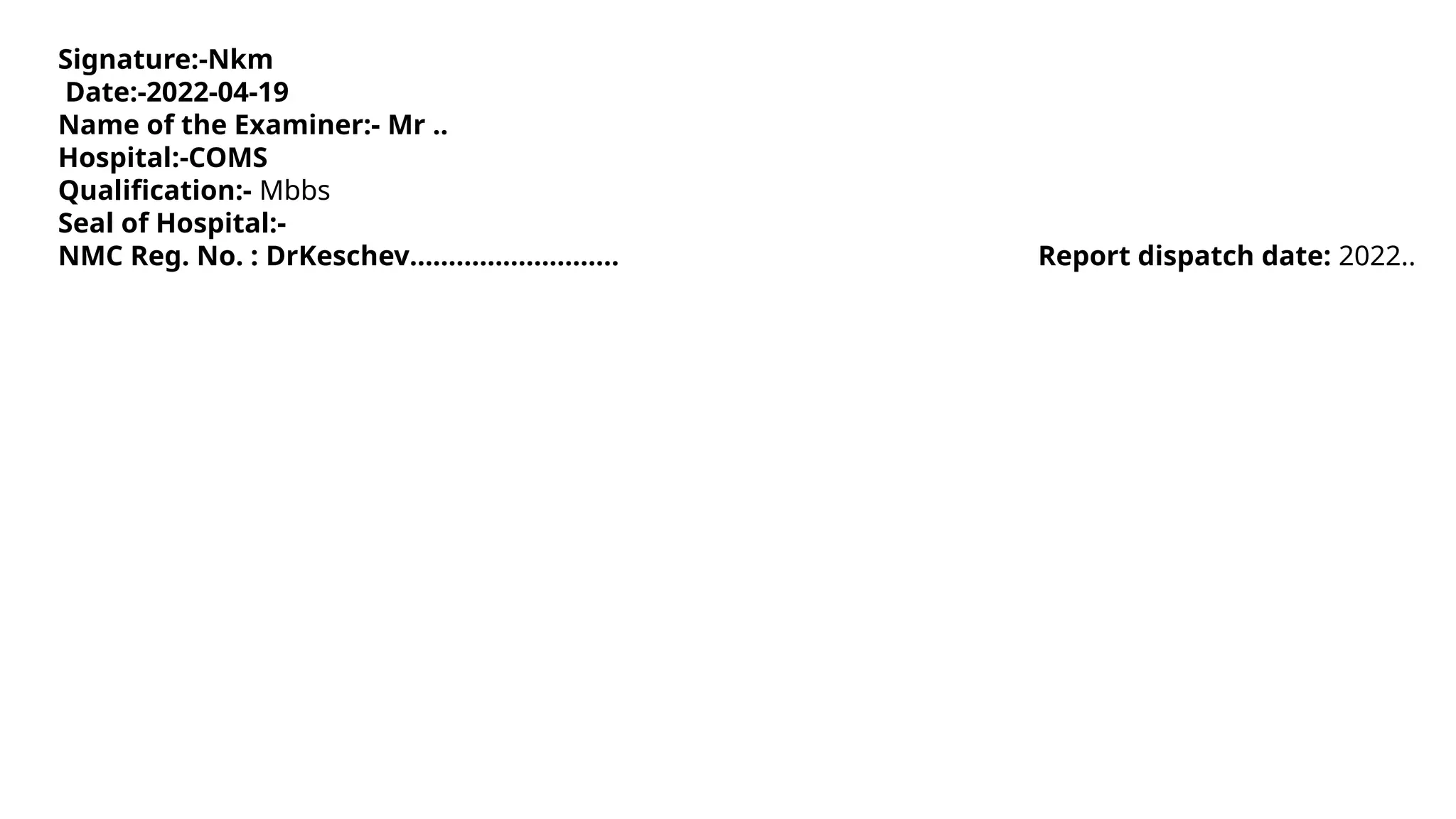 Signature:-Nkm
Date:-2022-04-19
Name of the Examiner:- Mr ..
Hospital:-COMS
Qualification:- Mbbs
Seal of Hospital:-
NMC Reg. No. : DrKeschev……………………… Report dispatch date: 2022..
 