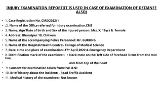 INJURY EXAMINATION REPORT(IT IS USED IN CASE OF EXAMINATION OF DETAINEE
ALSO)
• 1. Case Registration No. CMS/2022/1
• :2. Name of the Office referred for injury examination:CMS
• 3. Name, Age⁄ Date of birth and Sex of the injured person: Mrs. X, 18yrs & Female
• 4. Address: Bharatpur 10, Chitwan
• 5. Name of the accompanying Police Personnel: Mr. GURUNG
• 6. Name of the Hospital/Health Centre:- College of Medical Science
• 7. Date, time and place of examination:-17th
April,2022 & Emergency Department
• 8. Identification mark of the examinee :- • Black mole on thel left side of forehead 3 cms from the mid
line
• 4cm from top of the head
• 9 Consent for examination taken from: PATIENT
• 10. Brief history about the incident: - Road Traffic Accident
• 11. Medical history of the examinee:- Not known
 