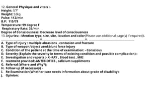 12. General Physique and vitals :-
Height: 5’7”
Weight: 52kg
Pulse: 112/min
B.P: 115/78
Temperature: 99 degree F
Respiratory Rate: 35/min
Degree of Consciousness: Decrease level of consciousness
13. Injuries: - Mention type, size, site, location and color(Please use additional page(s) if required)i.
………………………………………….ii. …………………………………………….iii. …………………………………………………
A. Type of injury : multiple abrasions , contusion and fracture
B. Type of weapon/object used:blunt force injury
C. Condition of the patient at the time of examination: - Conscious
D. Severity (Explain the severity in terms of existing condition and possible complication):-
E. Investigation and reports :- X -RAY , Blood test , MRI
F. reatment provided:-ANTIBIOTICS , calicium suppliments
G. Referral (Where and Why?):
H. Follow up (if necessary) -
I. Re-Examination(Whether case needs information about grade of disability):
J. Opinion:
 