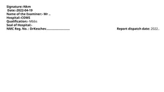 Signature:-Nkm
Date:-2022-04-19
Name of the Examiner:- Mr ..
Hospital:-COMS
Qualification:- Mbbs
Seal of Hospital:-
NMC Reg. No. : DrKeschev……………………… Report dispatch date: 2022..
 