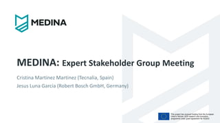 This project has received funding from the European
Union’s Horizon 2020 research and innovation
programme under grant agreement No 952633
MEDINA: Expert Stakeholder Group Meeting
Cristina Martinez Martinez (Tecnalia, Spain)
Jesus Luna Garcia (Robert Bosch GmbH, Germany)
 