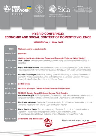 FROGEE
HYBRID CONFERNCE:
ECONOMIC AND SOCIAL CONTEXT OF DOMESTIC VIOLENCE
WEDNESDAY, 11 MAY, 2022
Platform opens to participants
Welcome
Limiting the Scale of Gender Based and Domestic Violence: What Works?
Dick Durevall (University of Gothenburg) Gender Policy and Intimate Partner Violence in
Colombia
Marta Martínez-Matute (Universidad Autónoma de Madrid) Specialized Courts and the
Reporting of Intimate Partner Violence: Evidence from Spain, with Jorge García-Hombrados
Victoria Endl-Geyer (ifo Institute, Ludwig Maximilian University of Munich) Deterrence or
Backlash? The Causal Effect of Arrest on the Dynamics of Domestic Violence, with Sofia
Amaral, Gordon B. Dahl, Timo Hener and Helmut Rainer
Coffee break
FROGEE Survey of Gender Based Violence: Introduction
FROGEE Gender Based Violence Survey: First Results
Yaroslava Babych (ISET) Perceptions of violence and their socio-economic determinants: a
comparative analysis, with Lev Lvovskiy, Aleksandr Grigoryan and Norberto Pignatti
Monika Oczkowska (Centre for Economic Analysis) Social Contexts and the Perception of
Differential Treatment, with: Michal Myck and Kajetan Trzciński
Maria Perrotta Berlin (Stockholm Institute of Transition Economics) Domestic Violence
Legislation - Awareness and Support in Latvia, Russia and Ukraine, with:
Pamela Campa, Elena Paltseva, Solomiya Shpak, Marija Krumina and Anna Pluta
Comments and discussions
09:00
09:15-09:30
09:30-10:00
10:00-10:30
10:30-11:00
11:00-11:15
11:30-11:45
11:15-11:30
11:45-12:00
12:00-12:15
12:15-12:30
Continues on the next page >>
 