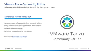 ©2022 VMware, Inc. @Alexandre_Roman @bmoussaud 16
VMware Tanzu Community Edition
A freely available Kubernetes platform for learners and users
Experience VMware Tanzu Now
Same open source software used in Tanzu commercial editions
Freely available: no cost, no usage limitations, direct download
Install and configure in minutes
Run on your local workstation or favorite cloud
Head over to tanzucommunityedition.io
 