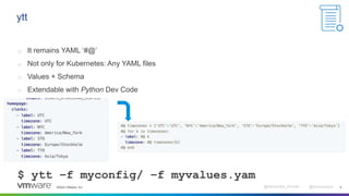 ©2022 VMware, Inc. @Alexandre_Roman @bmoussaud 9
ytt
o It remains YAML ‘#@’
o Not only for Kubernetes: Any YAML files
o Values + Schema
o Extendable with Python Dev Code
$ ytt –f myconfig/ –f myvalues.yam
 