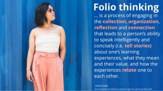 Folio thinking
... is a process of engaging in
the collection, organization,
reﬂection and connection
that leads to a person’s ability
to speak intelligently and
concisely (i.e. tell stories)
about one’s learning
experiences, what they mean
and their value, and how the
experiences relate one to
each other.
Vicki Suter
burst.shopify.com/photos/a-woman-against-a-primary-blue-wall
 