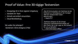 ‚Das KI-Immunsystem von Darktrace ist der
Schlüssel zur Verteidigung in der heutigen
Welt der eskalierenden Cyber-
Bedrohungen.‘
– Head of IT
‚Darktrace Antigena ist die einzige
autonome Cyberabwehrtechnologie auf
dem Markt, die in der Lage ist, die Schlacht
für uns zu kämpfen.‘
– Chief Information Officer
Proof of Value: Ihre 30-tägige Testversion
o Einzigartige KI in Ihrer eigenen Umgebung
o Verstärkt Ihr Team
o Schnell und einfach einzurichten
o Cloud-Bereitstellung
Wo wollen Sie anfangen?
Kombiniert: EIS & Antigena E-Mail
 