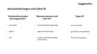Herausforderungen und Cyber-KI
“Herkömmliche Ansätze
sind eingeschränkt”
• retrospektiv
• statisch
• Silos
“Cyber-KI”
• lernt „im Einsatz“
• ganzheitlich und erweiterbar
• für die Cloud konzipiert
“Menschen kommen nicht
mehr mit”
• komplexe digitale Umgebungen
• aggressive Bedrohungen
• schnelle und verhältnismäßige
Untersuchung
 