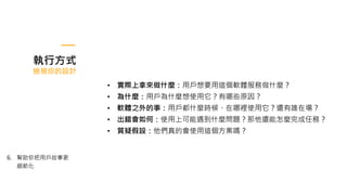 執行方式
檢視你的設計
6. 幫助你把用戶故事更
細節化
• 實際上拿來做什麼：用戶想要用這個軟體服務做什麼？
• 為什麼：用戶為什麼想使用它？有哪些原因？
• 軟體之外的事：用戶都什麼時候、在哪裡使用它？還有誰在場？
• 出錯會如何：使用上可能遇到什麼問題？那他還能怎麼完成任務？
• 質疑假設：他們真的會使用這個方案嗎？
 