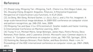 20
[1] Zhaoqi Leng, Mingxing Tan ~Mingxing_Tan3 , Chenxi Liu, Ekin Dogus Cubuk, Jay
Shi, Shuyang Cheng, Dragomir Anguelov. PolyLoss: A Polynomial Expansion
Perspective of Classification Loss Functions. In ICLR 2022.
[2] Jia Deng, Wei Dong, Richard Socher, Li-Jia Li, Kai Li, and Li Fei-Fei. Imagenet: A
large-scale hierarchical image database. In 2009 IEEE conference on computer vision
and pattern recognition, pp. 248–255. Ieee, 2009.
[3] Mingxing Tan and Quoc V Le. Efficientnetv2: Smaller models and faster training.
In International Conference on Machine Learning, 2021.
[4] Tsung-Yi Lin, Michael Maire, Serge Belongie, James Hays, Pietro Perona, Deva
Ramanan, Piotr Dollar, and C Lawrence Zitnick. Microsoft coco: Common objects in
context. In ´ European conference on computer vision, pp. 740–755. Springer, 2014.
[5] Kaiming He, Georgia Gkioxari, Piotr Dollar, and Ross Girshick. Mask r-cnn. In ´
Proceedings of the IEEE international conference on computer vision, pp. 2961–2969,
2017.
Reference
 