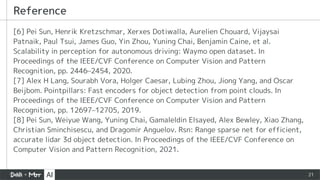 21
[6] Pei Sun, Henrik Kretzschmar, Xerxes Dotiwalla, Aurelien Chouard, Vijaysai
Patnaik, Paul Tsui, James Guo, Yin Zhou, Yuning Chai, Benjamin Caine, et al.
Scalability in perception for autonomous driving: Waymo open dataset. In
Proceedings of the IEEE/CVF Conference on Computer Vision and Pattern
Recognition, pp. 2446–2454, 2020.
[7] Alex H Lang, Sourabh Vora, Holger Caesar, Lubing Zhou, Jiong Yang, and Oscar
Beijbom. Pointpillars: Fast encoders for object detection from point clouds. In
Proceedings of the IEEE/CVF Conference on Computer Vision and Pattern
Recognition, pp. 12697–12705, 2019.
[8] Pei Sun, Weiyue Wang, Yuning Chai, Gamaleldin Elsayed, Alex Bewley, Xiao Zhang,
Christian Sminchisescu, and Dragomir Anguelov. Rsn: Range sparse net for efficient,
accurate lidar 3d object detection. In Proceedings of the IEEE/CVF Conference on
Computer Vision and Pattern Recognition, 2021.
Reference
 