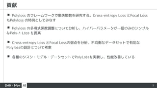 ▪ Polyloss のフレームワークで損失関数を研究する。Cross-entropy Loss とFocal Loss
もPolyloss の特例としてみなす
▪ Polyloss の多項式係数調整について分析し、ハイパーパラメータが一個のみのシンプル
なPoly-1 Loss を提案
▪ Cross-entropy Loss とFocal Lossの弱点を分析、不均衡なデータセットで有効な
Polylossの設計について考案
▪ 各種のタスク・モデル・データセットでPolyLossを実験し、性能改善している
5
貢献
 