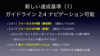 新しい達成基準（1）
 
ガイドライン 2.4 ナビゲーション可能
•2.4.11 フォーカスの外観（最低限）（適合レベルAA）
•2.4.12 フォーカスの外観（高度）（適合レベルAAA）
•UIコンポーネントがキーボードフォーカスを受け取った際の要件
•色のコントラストや最小サイズなど
•2.4.13 改ページのナビゲーション（適合レベルA）
•ページごとに分割されたコンテンツは、行き来できる機能が必要
 