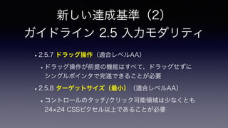 新しい達成基準（2）
 
ガイドライン 2.5 入力モダリティ
•2.5.7 ドラッグ操作（適合レベルAA）
•ドラッグ操作が前提の機能はすべて、ドラッグせずに
シングルポインタで完遂できることが必要
•2.5.8 ターゲットサイズ（最小）（適合レベルAA）
•コントロールのタッチ/クリック可能領域は少なくとも
24 24 CSSピクセル以上であることが必要
 