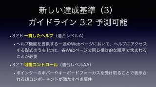 新しい達成基準（3）
 
ガイドライン 3.2 予測可能
•3.2.6 一貫したヘルプ（適合レベルA）
•ヘルプ機能を提供する一連のWebページにおいて、ヘルプにアクセス
する形式のうち1つは、各Webページで同じ相対的な順序で含まれる
ことが必要
•3.2.7 可視コントロール（適合レベルAA）
•ポインターのホバーやキーボードフォーカスを受け取ることで表示さ
れるUIコンポーネントが満たすべき要件
 