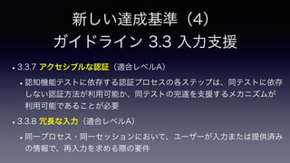 新しい達成基準（4）
 
ガイドライン 3.3 入力支援
•3.3.7 アクセシブルな認証（適合レベルA）
•認知機能テストに依存する認証プロセスの各ステップは、同テストに依存
しない認証方法が利用可能か、同テストの完遂を支援するメカニズムが
利用可能であることが必要
•3.3.8 冗長な入力（適合レベルA）
•同一プロセス・同一セッションにおいて、ユーザーが入力または提供済み
の情報で、再入力を求める際の要件
 