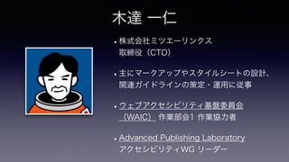 •株式会社ミツエーリンクス
 
取締役（CTO）
•主にマークアップやスタイルシートの設計、
関連ガイドラインの策定・運用に従事
•ウェブアクセシビリティ基盤委員会
（WAIC） 作業部会1 作業協力者
•Advanced Publishing Laboratory
 
アクセシビリティWG リーダー
木達 一仁
 