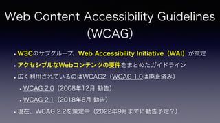 Web Content Accessibility Guidelines
 
（WCAG）
•W3Cのサブグループ、Web Accessibility Initiative（WAI）が策定
•アクセシブルなWebコンテンツの要件をまとめたガイドライン
•広く利用されているのはWCAG2（WCAG 1.0は廃止済み）
•WCAG 2.0（2008年12月 勧告）
•WCAG 2.1（2018年6月 勧告）
•現在、WCAG 2.2を策定中（2022年9月までに勧告予定？）
 