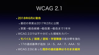 WCAG 2.1
•2018年6月に勧告
•最初の草案は2017年2月に公開
•草案→勧告候補→勧告案→勧告まで1年半
•WCAG 2.0では不十分だった領域をカバー
•モバイル / 弱視 / 認知・学習障害の各分野を強化
•17の達成基準が追加（A：5、AA：7、AAA：5）
•WCAG 2.0にあった既存の達成基準はそのまま維持
 