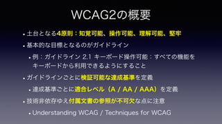 WCAG2の概要
•土台となる4原則：知覚可能、操作可能、理解可能、堅牢
•基本的な目標となるのがガイドライン
•例：ガイドライン 2.1 キーボード操作可能：すべての機能を
キーボードから利用できるようにすること
•ガイドラインごとに検証可能...